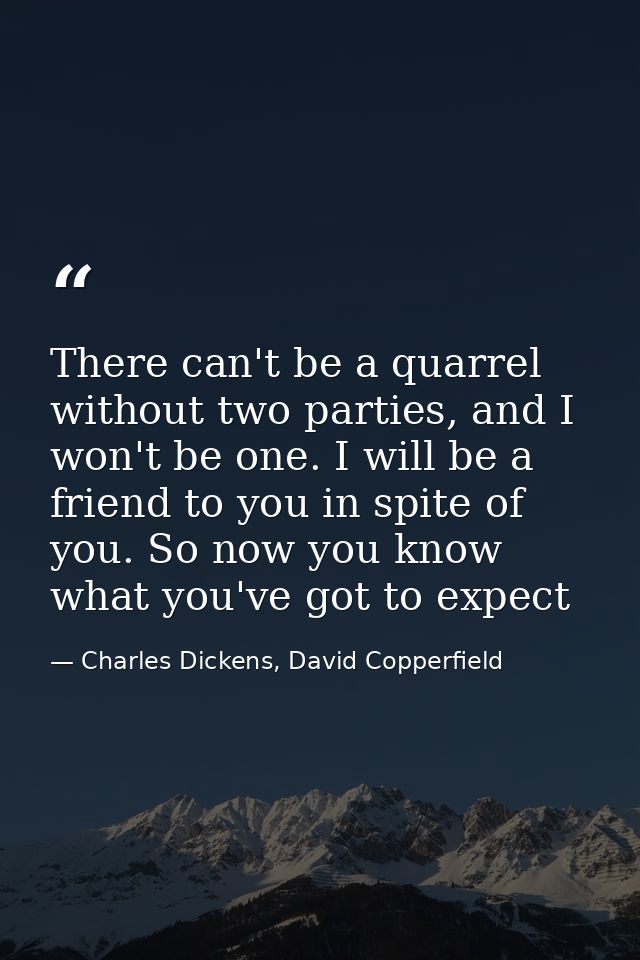 There can't be a quarrel without two parties, and I won't be one. I will be a friend to you in spite of you. So now you  — Charles Dickens, David Copperfield