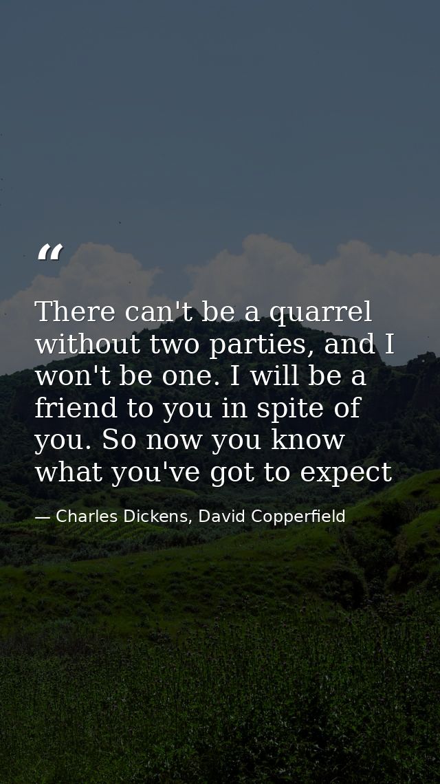 There can't be a quarrel without two parties, and I won't be one. I will be a friend to you in spite of you. So now you  — Charles Dickens, David Copperfield