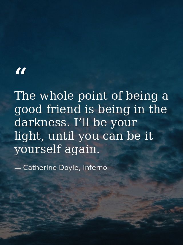 The whole point of being a good friend is being in the darkness. I’ll be your light, until you can be it yourself again. — Catherine Doyle, Inferno