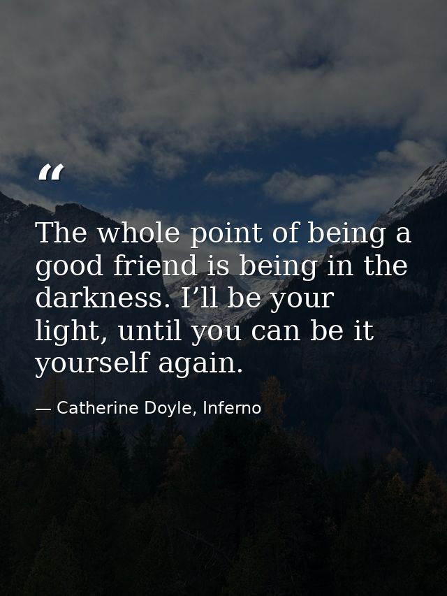 The whole point of being a good friend is being in the darkness. I’ll be your light, until you can be it yourself again. — Catherine Doyle, Inferno
