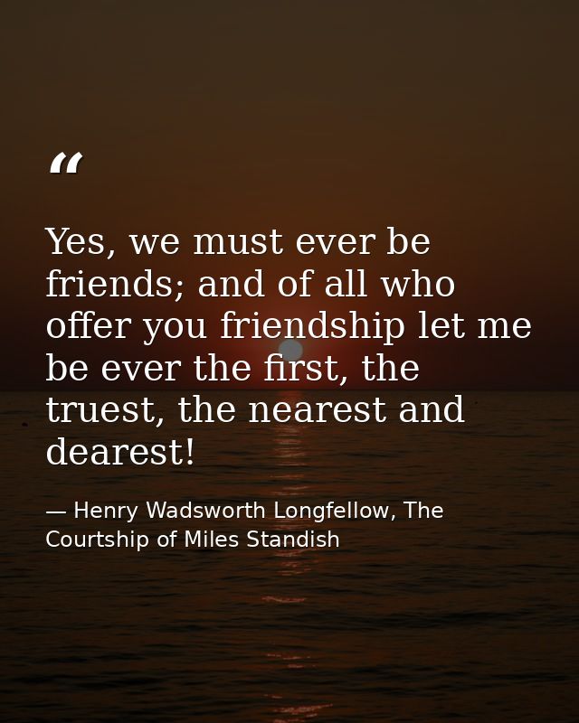 Yes, we must ever be friends; and of all who offer you friendship let me be ever the first, the truest, the nearest and  — Henry Wadsworth Longfellow, The Courtship of Miles Standish