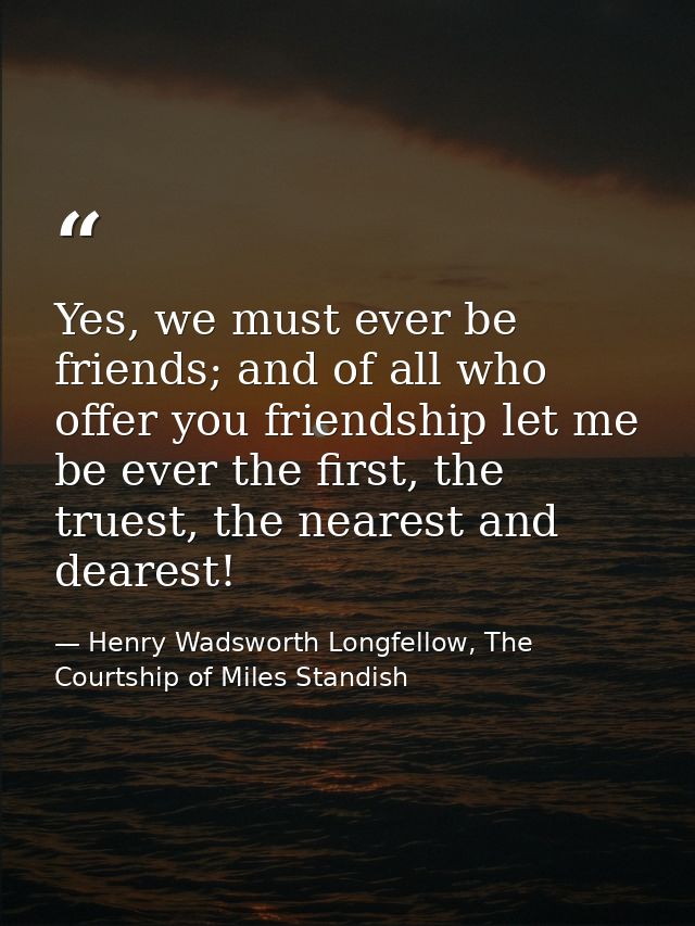 Yes, we must ever be friends; and of all who offer you friendship let me be ever the first, the truest, the nearest and  — Henry Wadsworth Longfellow, The Courtship of Miles Standish