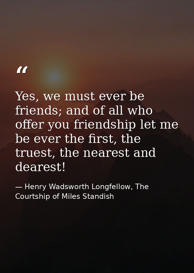Yes, we must ever be friends; and of all who offer you friendship let me be ever the first, the truest, the nearest and  — Henry Wadsworth Longfellow, The Courtship of Miles Standish