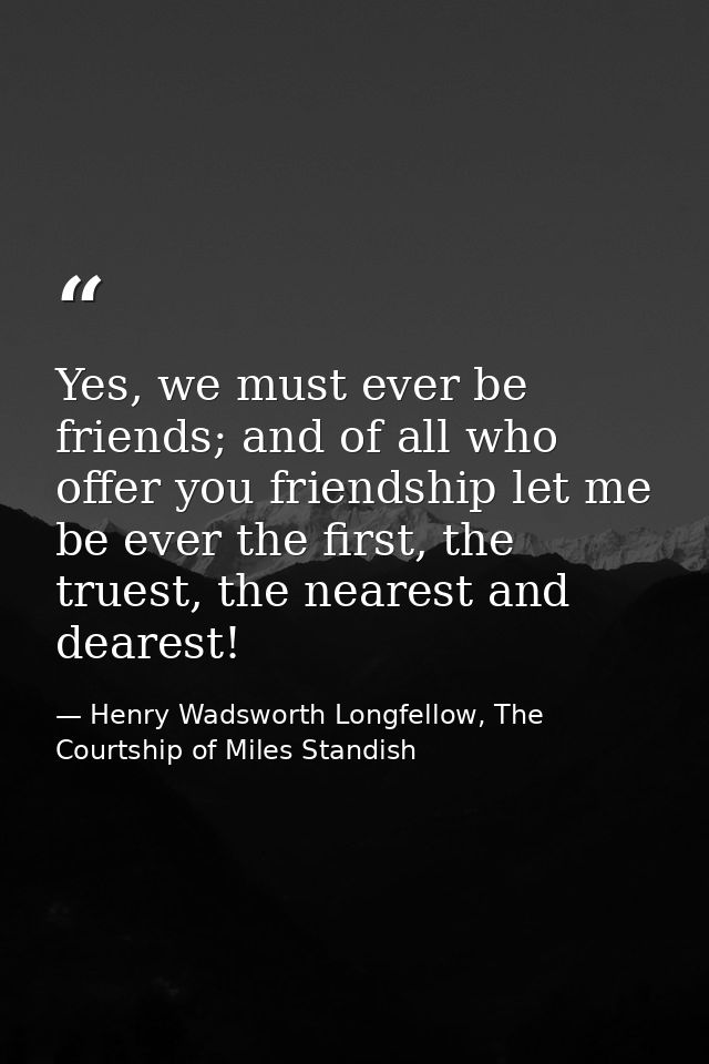 Yes, we must ever be friends; and of all who offer you friendship let me be ever the first, the truest, the nearest and  — Henry Wadsworth Longfellow, The Courtship of Miles Standish
