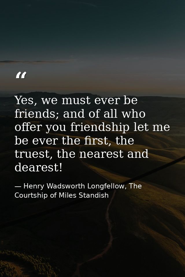 Yes, we must ever be friends; and of all who offer you friendship let me be ever the first, the truest, the nearest and  — Henry Wadsworth Longfellow, The Courtship of Miles Standish