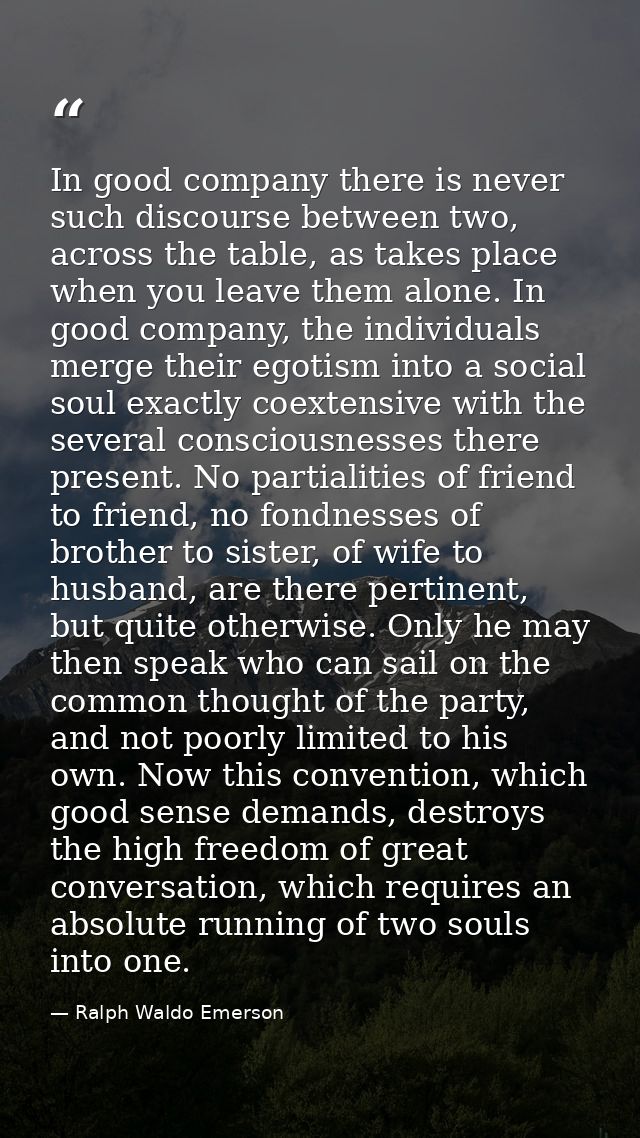 In good company there is never such discourse between two, across the table, as takes place when you leave them alone. I — Ralph Waldo Emerson