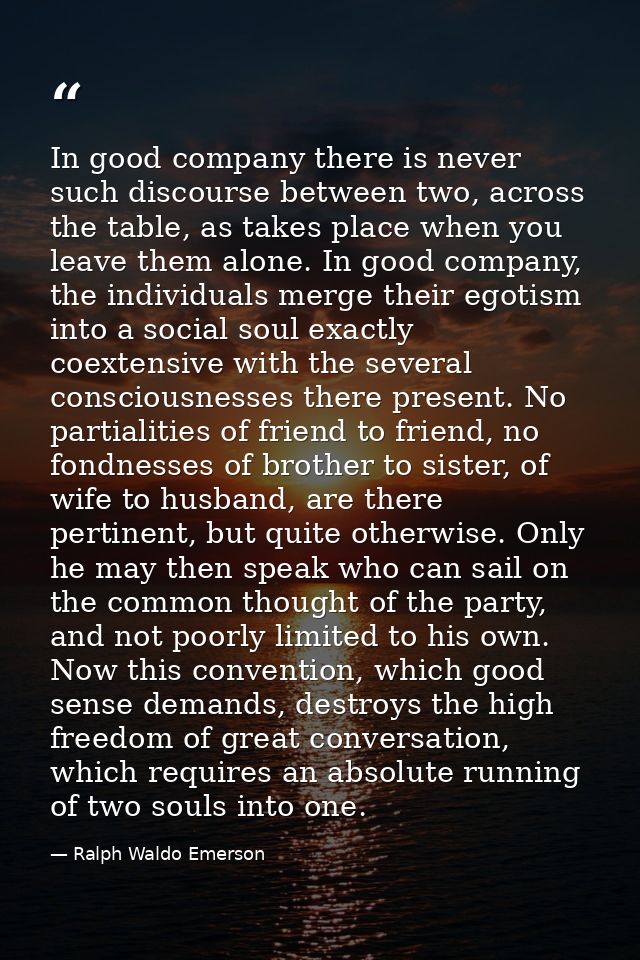 In good company there is never such discourse between two, across the table, as takes place when you leave them alone. I — Ralph Waldo Emerson