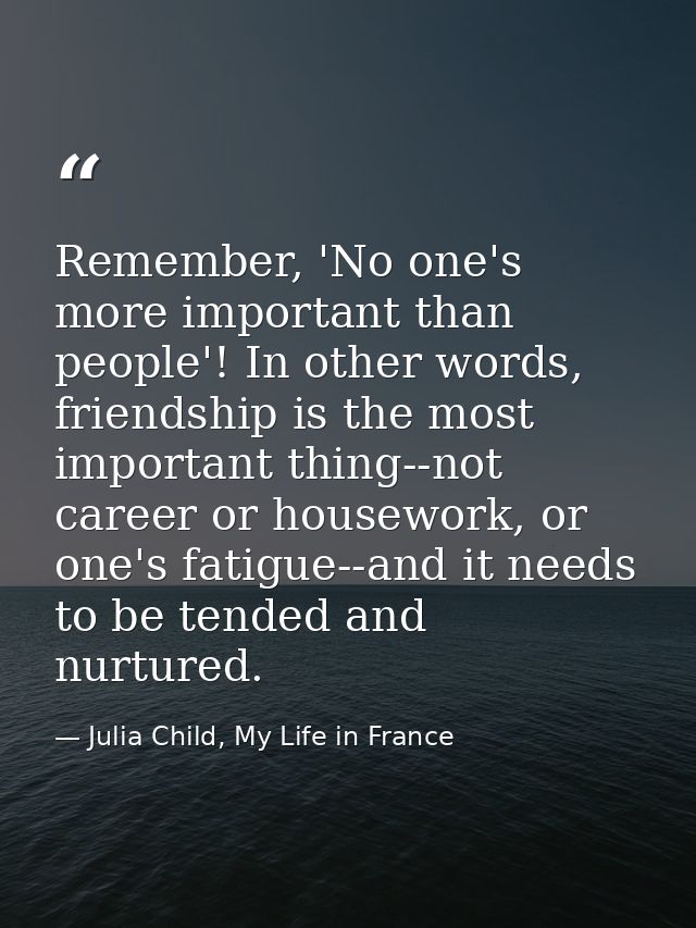 Remember, 'No one's more important than people'! In other words, friendship is the most important thing--not career or h — Julia Child, My Life in France