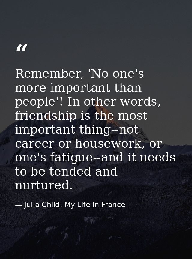 Remember, 'No one's more important than people'! In other words, friendship is the most important thing--not career or h — Julia Child, My Life in France