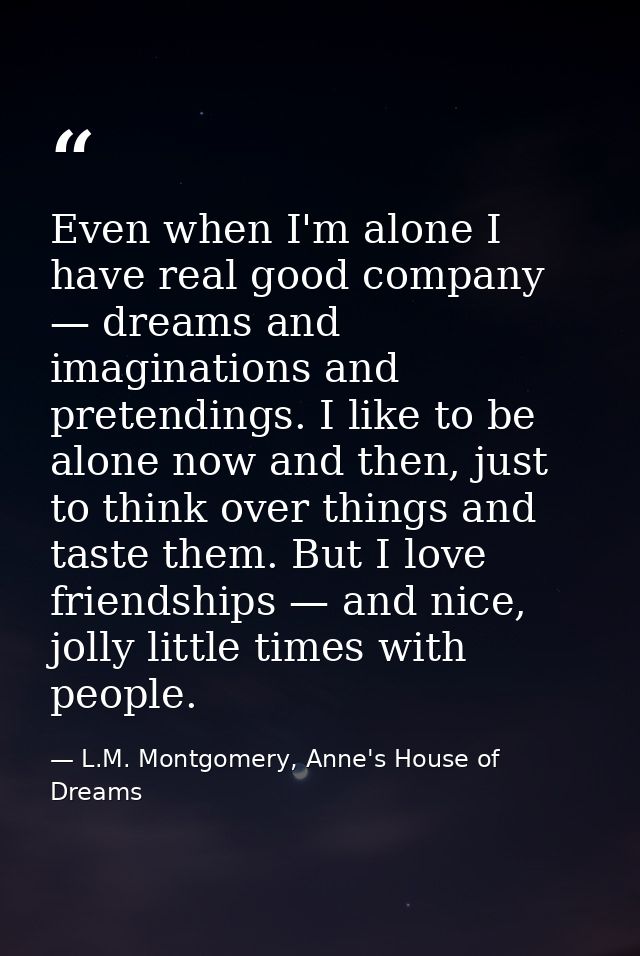 Even when I'm alone I have real good company — dreams and imaginations and pretendings. I like to be alone now and then, — L.M. Montgomery, Anne's House of Dreams