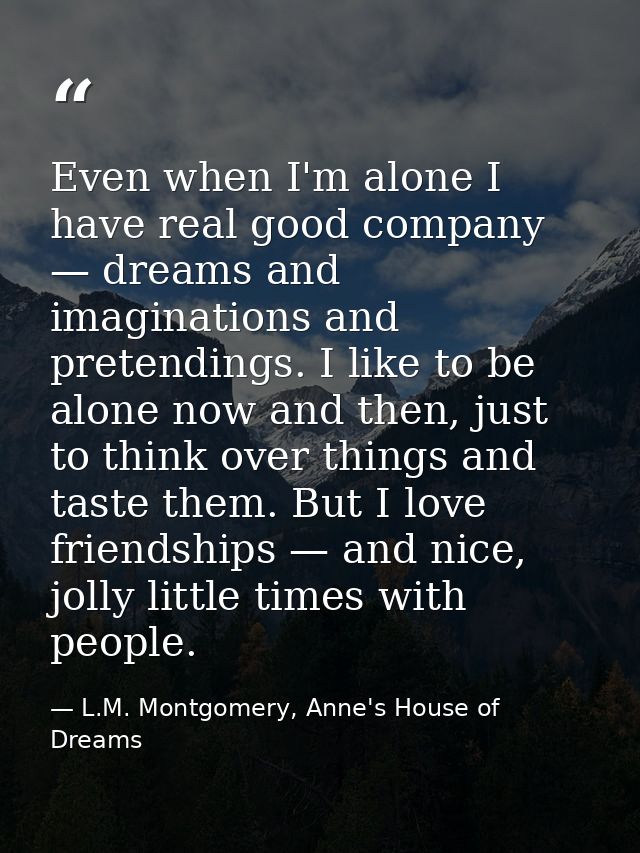 Even when I'm alone I have real good company — dreams and imaginations and pretendings. I like to be alone now and then, — L.M. Montgomery, Anne's House of Dreams