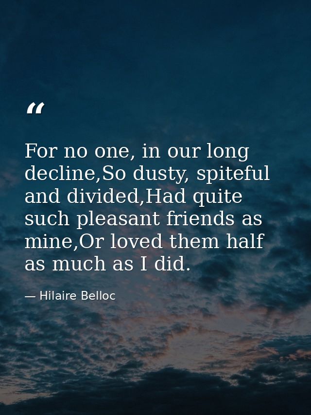 For no one, in our long decline,So dusty, spiteful and divided,Had quite such pleasant friends as mine,Or loved them hal — Hilaire Belloc