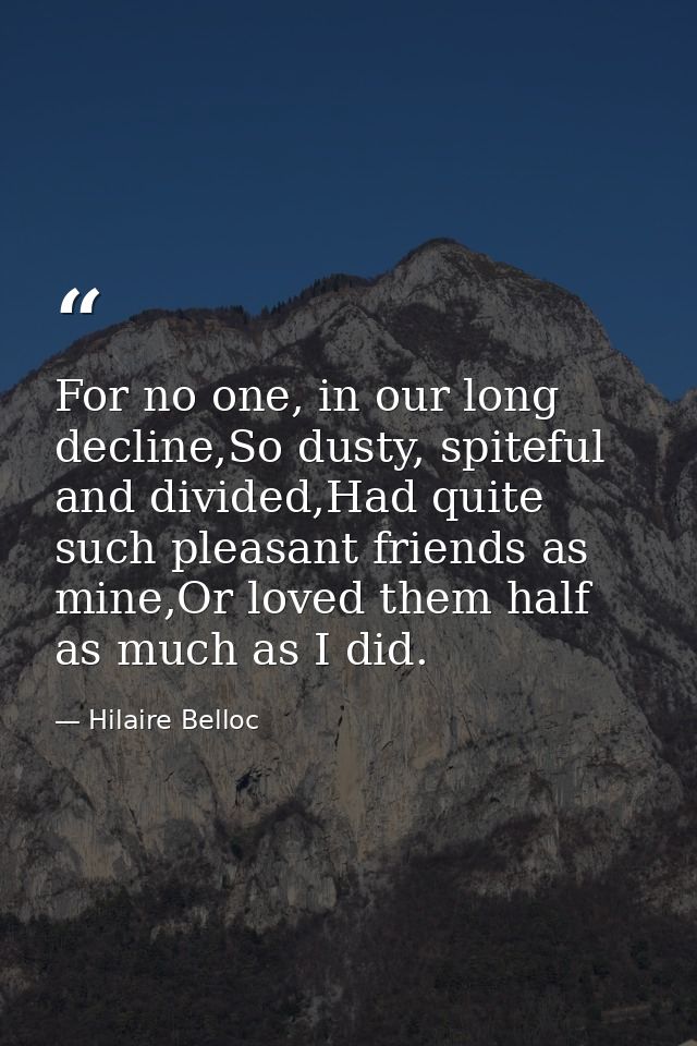 For no one, in our long decline,So dusty, spiteful and divided,Had quite such pleasant friends as mine,Or loved them hal — Hilaire Belloc