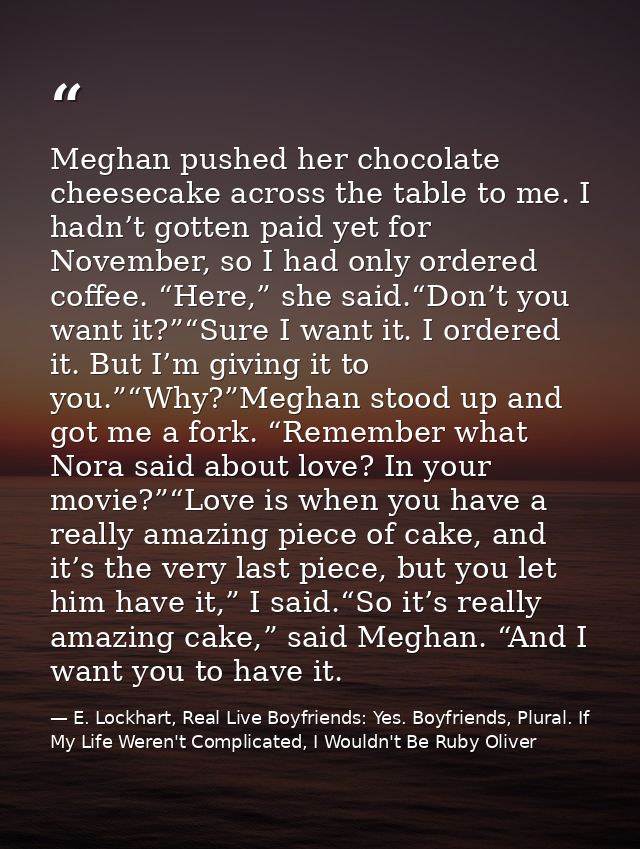 Meghan pushed her chocolate cheesecake across the table to me. I hadn’t gotten paid yet for November, so I had only orde — E. Lockhart, Real Live Boyfriends: Yes. Boyfriends, Plural. If My Life Weren't Complicated, I Wouldn't Be Ruby Oliver