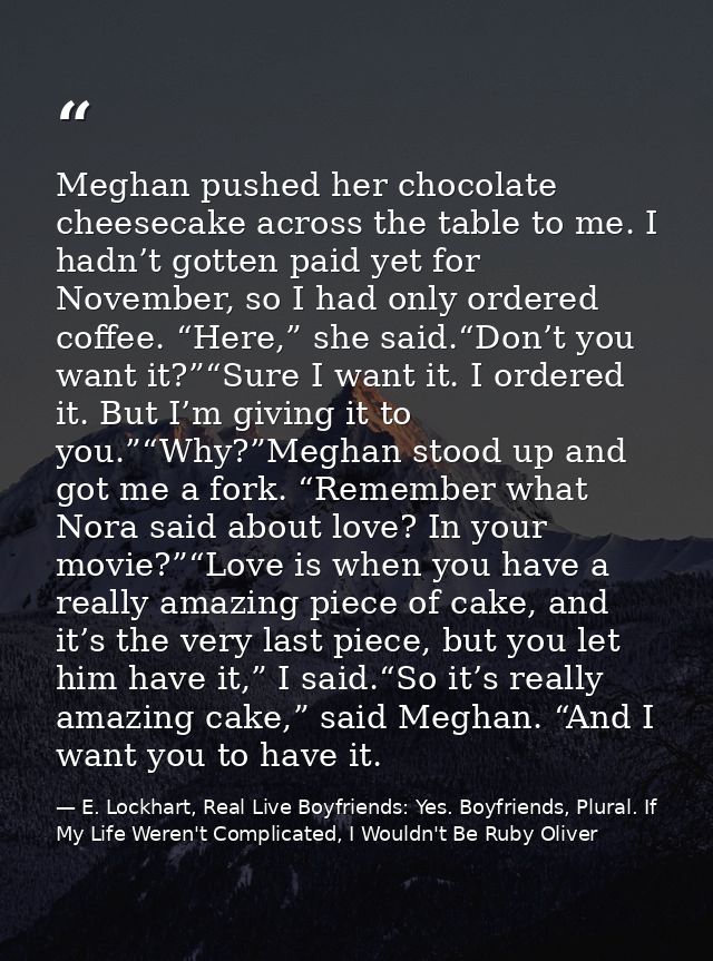 Meghan pushed her chocolate cheesecake across the table to me. I hadn’t gotten paid yet for November, so I had only orde — E. Lockhart, Real Live Boyfriends: Yes. Boyfriends, Plural. If My Life Weren't Complicated, I Wouldn't Be Ruby Oliver