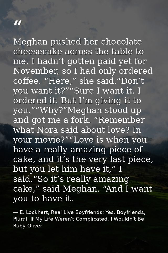 Meghan pushed her chocolate cheesecake across the table to me. I hadn’t gotten paid yet for November, so I had only orde — E. Lockhart, Real Live Boyfriends: Yes. Boyfriends, Plural. If My Life Weren't Complicated, I Wouldn't Be Ruby Oliver
