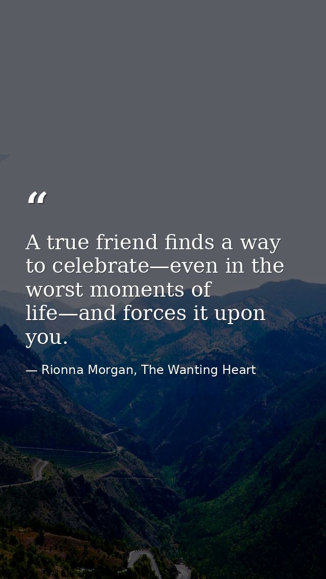A true friend finds a way to celebrate—even in the worst moments of life—and forces it upon you. — Rionna Morgan, The Wanting Heart