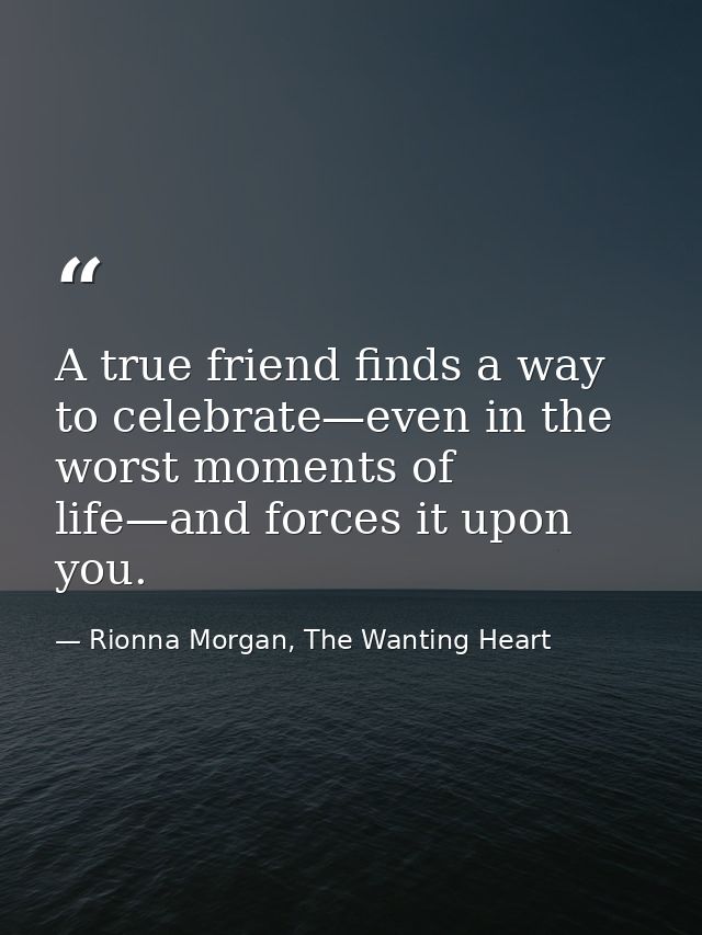 A true friend finds a way to celebrate—even in the worst moments of life—and forces it upon you. — Rionna Morgan, The Wanting Heart