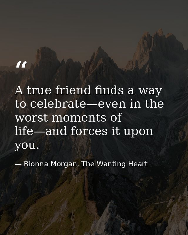 A true friend finds a way to celebrate—even in the worst moments of life—and forces it upon you. — Rionna Morgan, The Wanting Heart