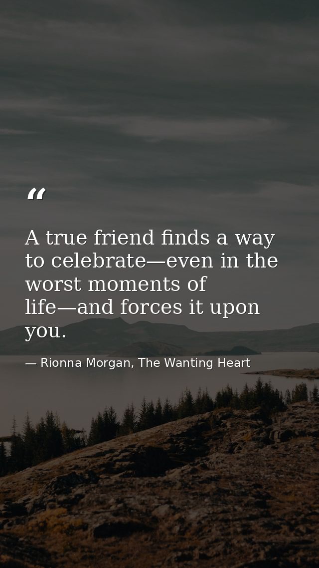 A true friend finds a way to celebrate—even in the worst moments of life—and forces it upon you. — Rionna Morgan, The Wanting Heart