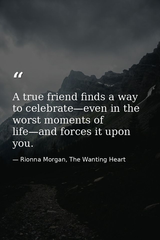 A true friend finds a way to celebrate—even in the worst moments of life—and forces it upon you. — Rionna Morgan, The Wanting Heart