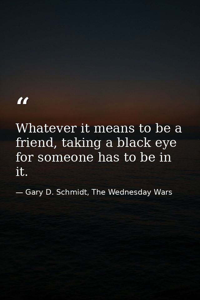 Whatever it means to be a friend, taking a black eye for someone has to be in it. — Gary D. Schmidt, The Wednesday Wars