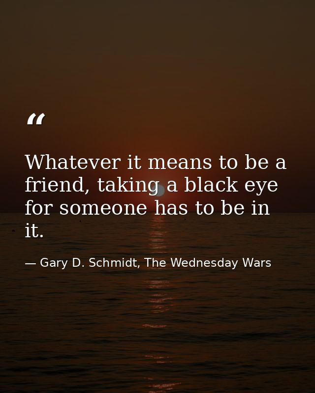 Whatever it means to be a friend, taking a black eye for someone has to be in it. — Gary D. Schmidt, The Wednesday Wars