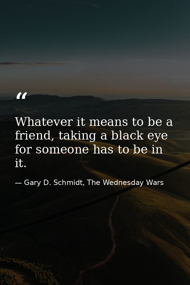 Whatever it means to be a friend, taking a black eye for someone has to be in it. — Gary D. Schmidt, The Wednesday Wars