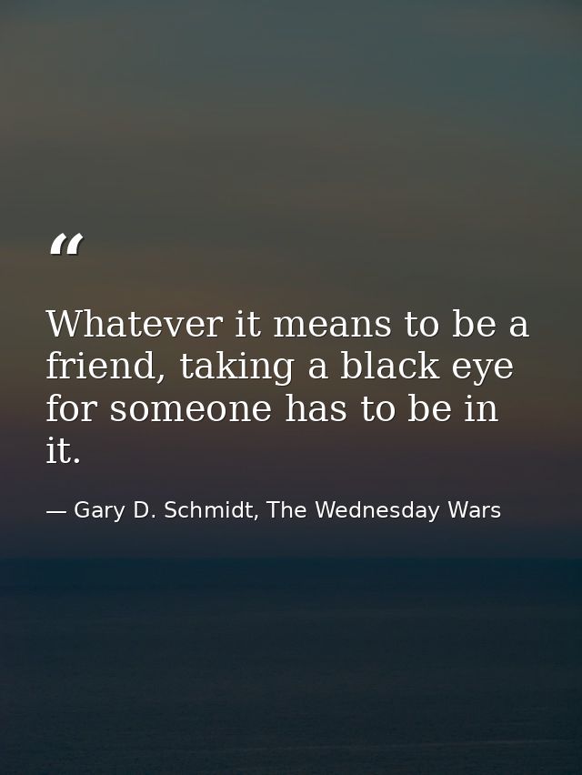 Whatever it means to be a friend, taking a black eye for someone has to be in it. — Gary D. Schmidt, The Wednesday Wars