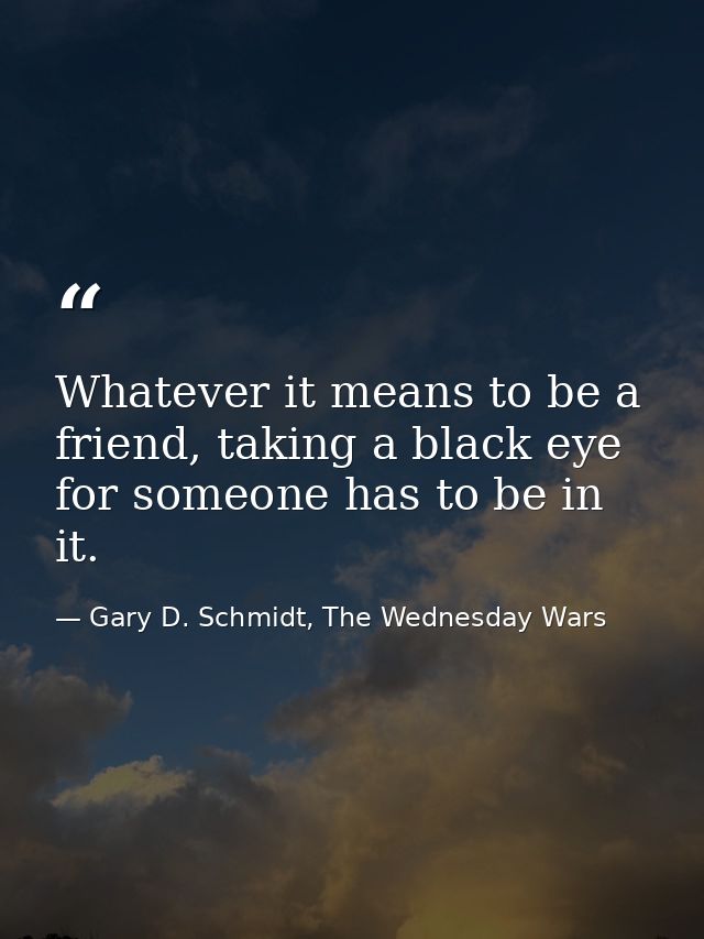 Whatever it means to be a friend, taking a black eye for someone has to be in it. — Gary D. Schmidt, The Wednesday Wars
