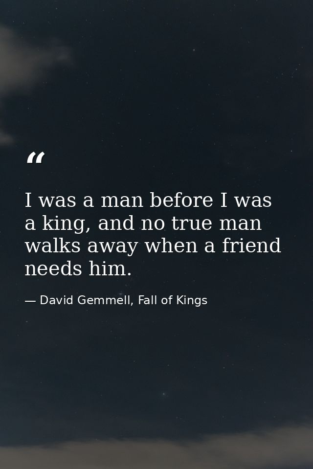 I was a man before I was a king, and no true man walks away when a friend needs him. — David Gemmell, Fall of Kings