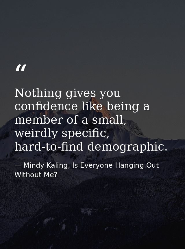 Nothing gives you confidence like being a member of a small, weirdly specific, hard-to-find demographic. — Mindy Kaling, Is Everyone Hanging Out Without Me?
