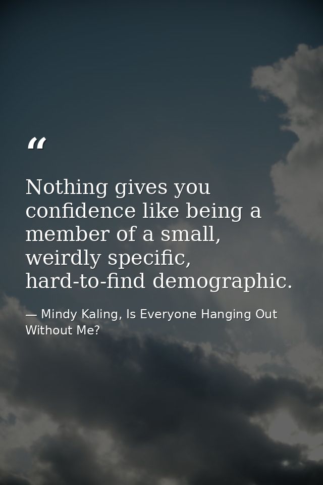 Nothing gives you confidence like being a member of a small, weirdly specific, hard-to-find demographic. — Mindy Kaling, Is Everyone Hanging Out Without Me?