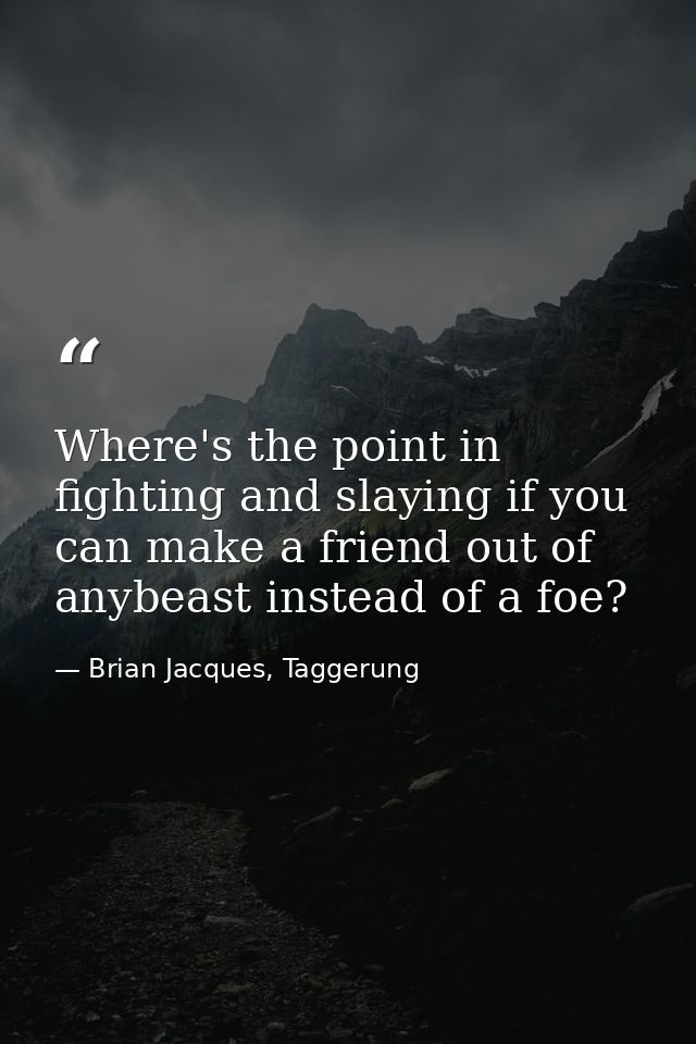 Where's the point in fighting and slaying if you can make a friend out of anybeast instead of a foe? — Brian Jacques, Taggerung
