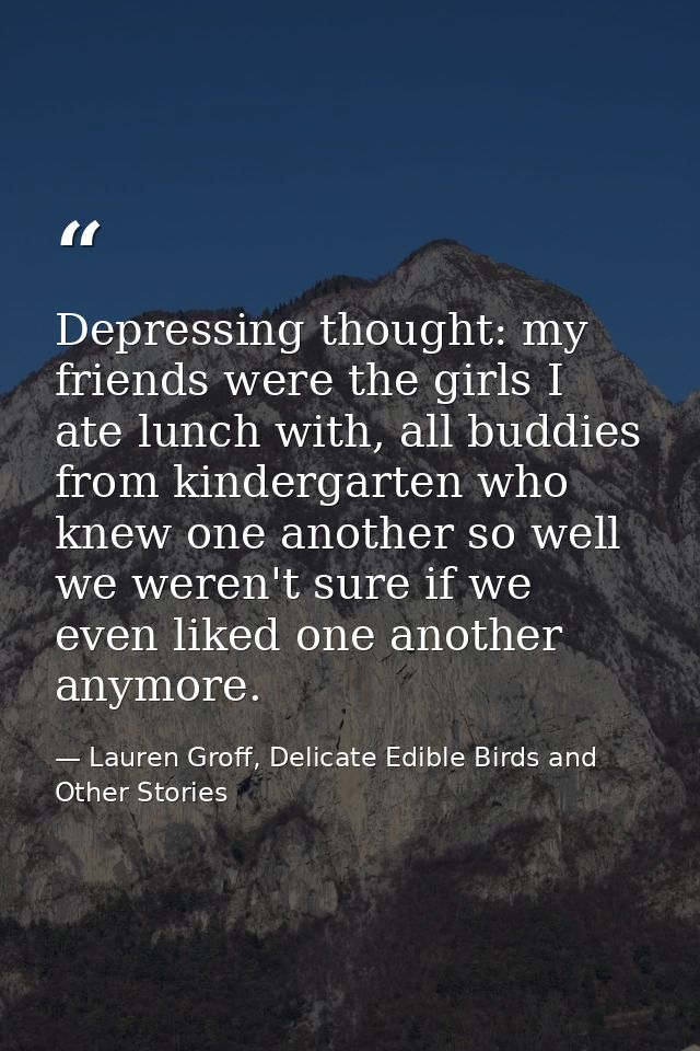 Depressing thought: my friends were the girls I ate lunch with, all buddies from kindergarten who knew one another so we — Lauren Groff, Delicate Edible Birds and Other Stories