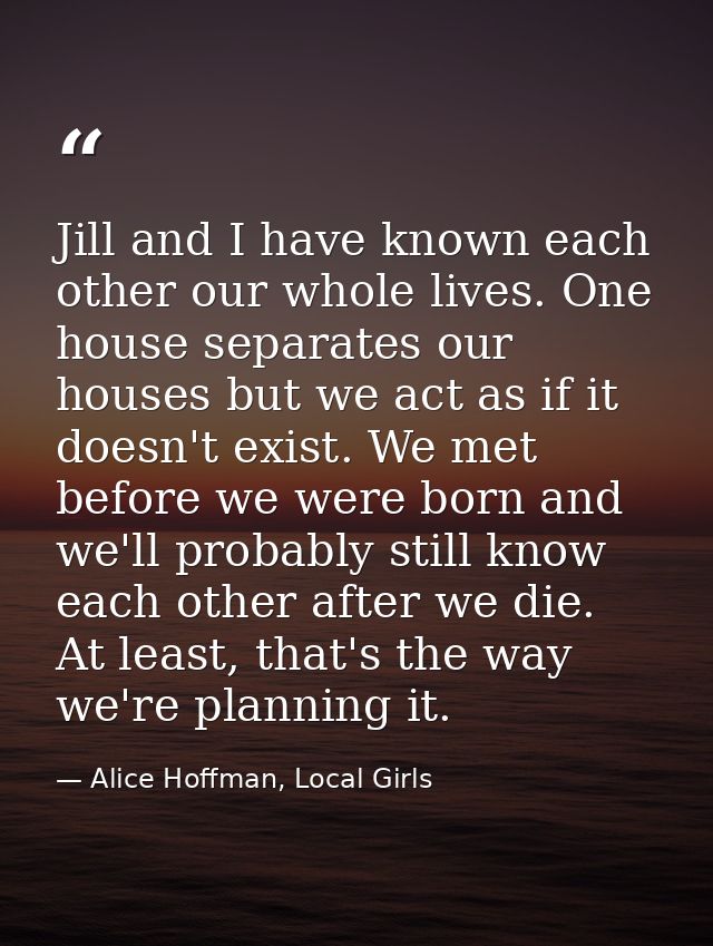 Jill and I have known each other our whole lives. One house separates our houses but we act as if it doesn't exist. We m — Alice Hoffman, Local Girls