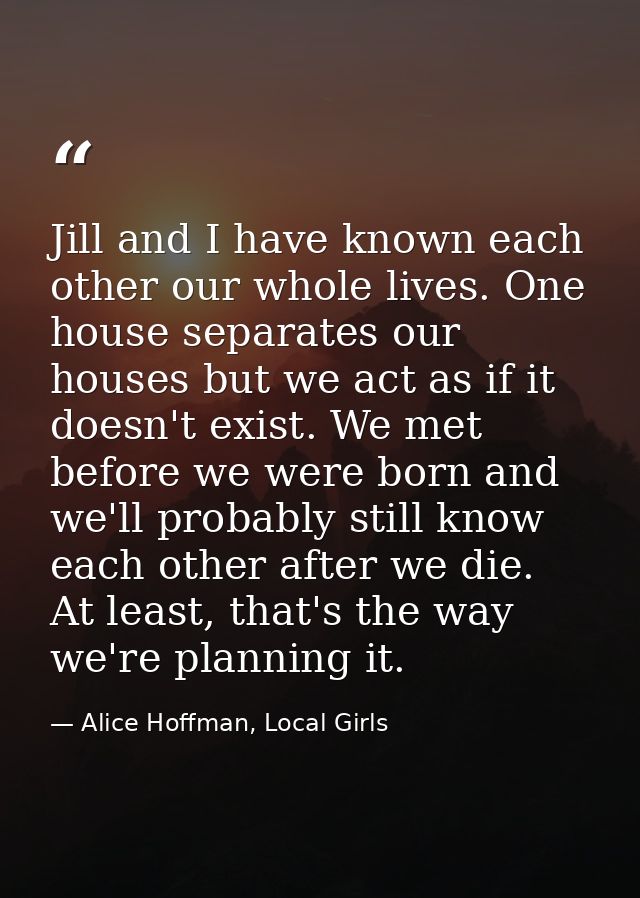Jill and I have known each other our whole lives. One house separates our houses but we act as if it doesn't exist. We m — Alice Hoffman, Local Girls