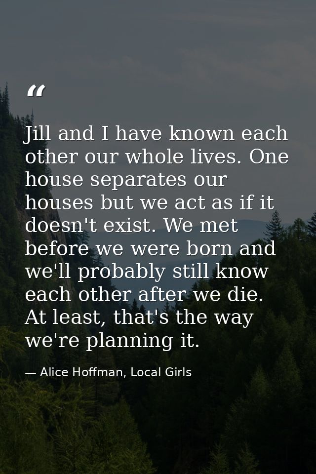Jill and I have known each other our whole lives. One house separates our houses but we act as if it doesn't exist. We m — Alice Hoffman, Local Girls