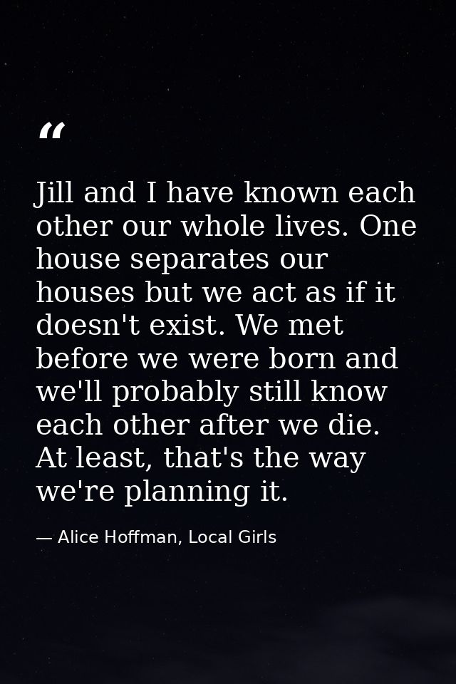 Jill and I have known each other our whole lives. One house separates our houses but we act as if it doesn't exist. We m — Alice Hoffman, Local Girls