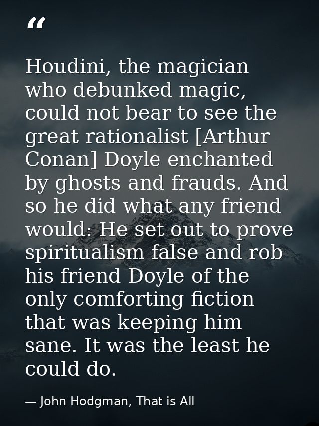 Houdini, the magician who debunked magic, could not bear to see the great rationalist [Arthur Conan] Doyle enchanted by  — John Hodgman, That is All