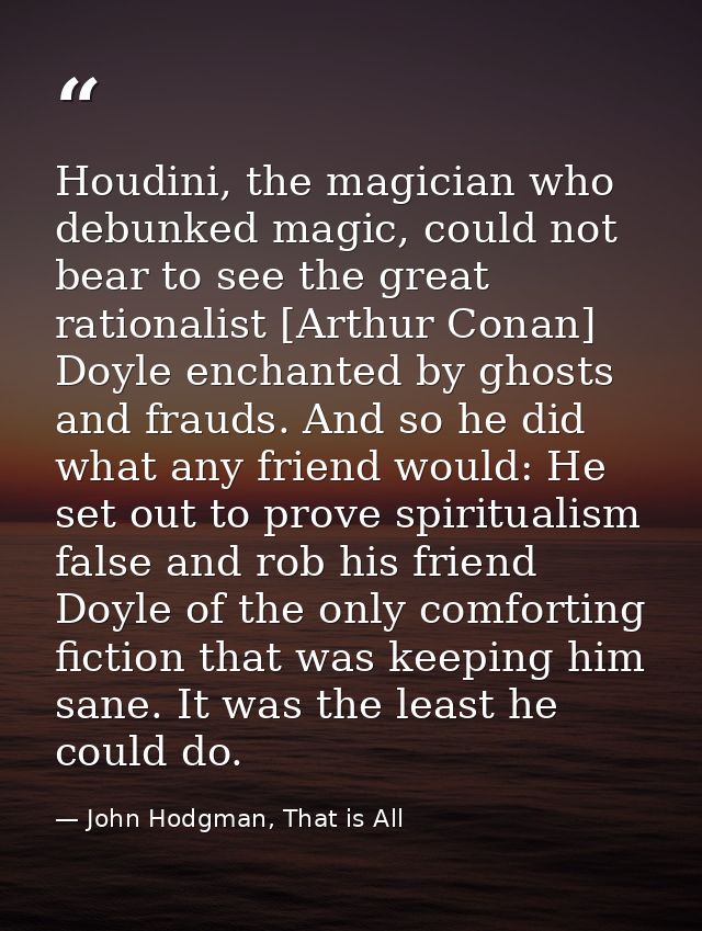 Houdini, the magician who debunked magic, could not bear to see the great rationalist [Arthur Conan] Doyle enchanted by  — John Hodgman, That is All