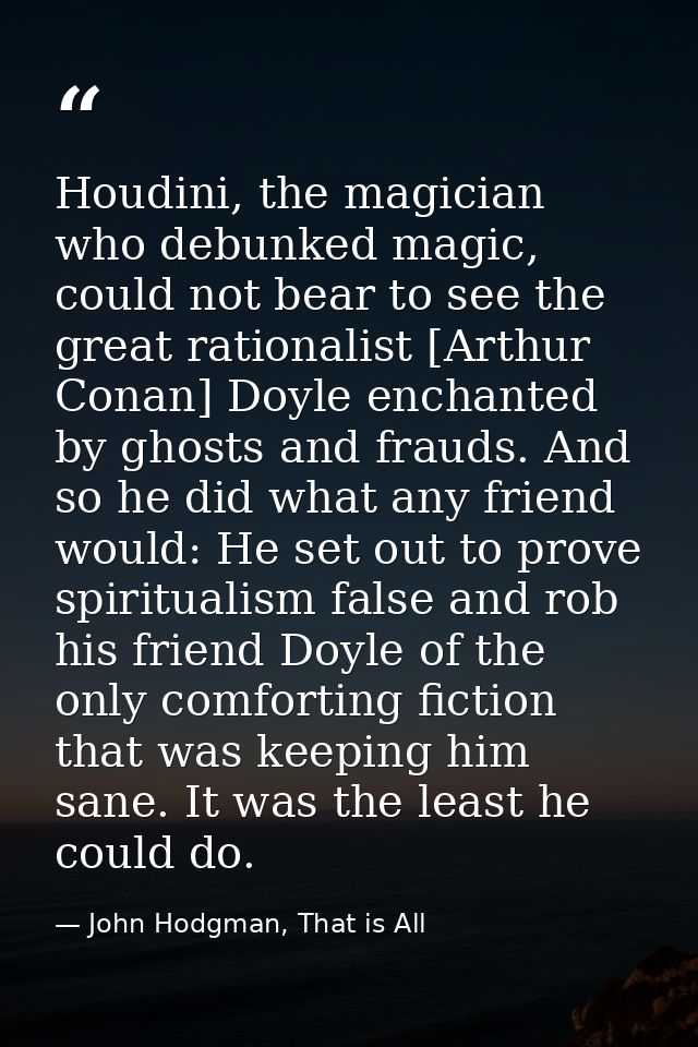 Houdini, the magician who debunked magic, could not bear to see the great rationalist [Arthur Conan] Doyle enchanted by  — John Hodgman, That is All