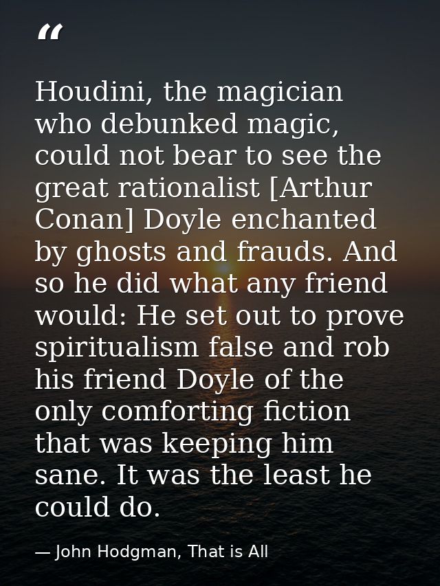 Houdini, the magician who debunked magic, could not bear to see the great rationalist [Arthur Conan] Doyle enchanted by  — John Hodgman, That is All