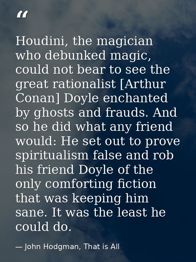 Houdini, the magician who debunked magic, could not bear to see the great rationalist [Arthur Conan] Doyle enchanted by  — John Hodgman, That is All