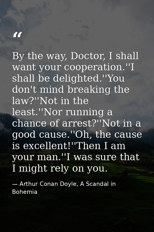 By the way, Doctor, I shall want your cooperation.''I shall be delighted.''You don't mind breaking the law?''Not in the  — Arthur Conan Doyle, A Scandal in Bohemia