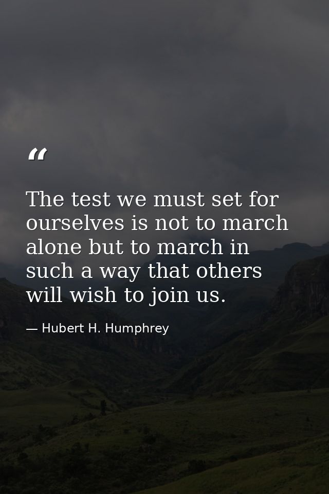 The test we must set for ourselves is not to march alone but to march in such a way that others will wish to join us. — Hubert H. Humphrey