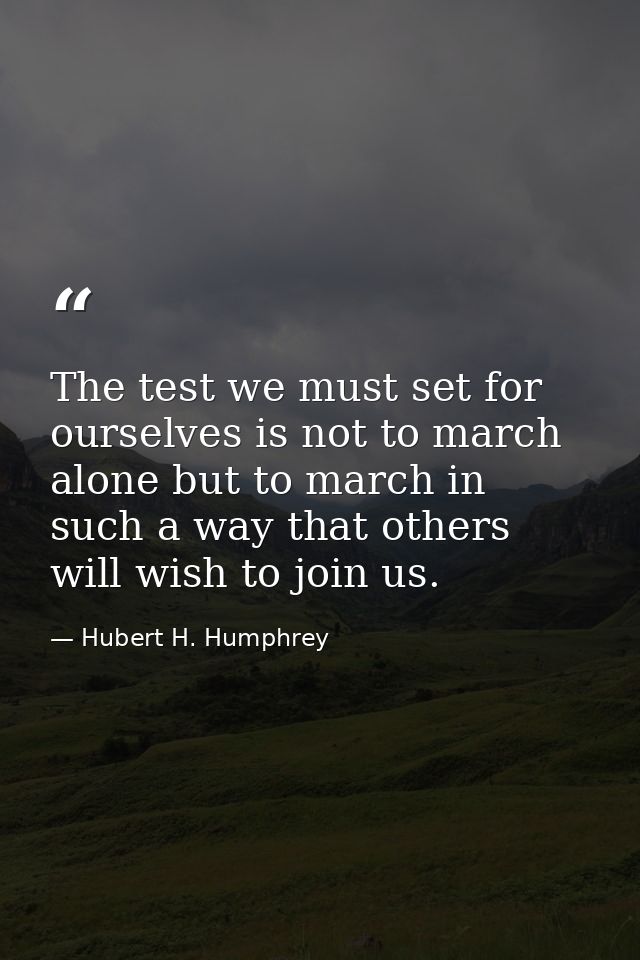 The test we must set for ourselves is not to march alone but to march in such a way that others will wish to join us. — Hubert H. Humphrey