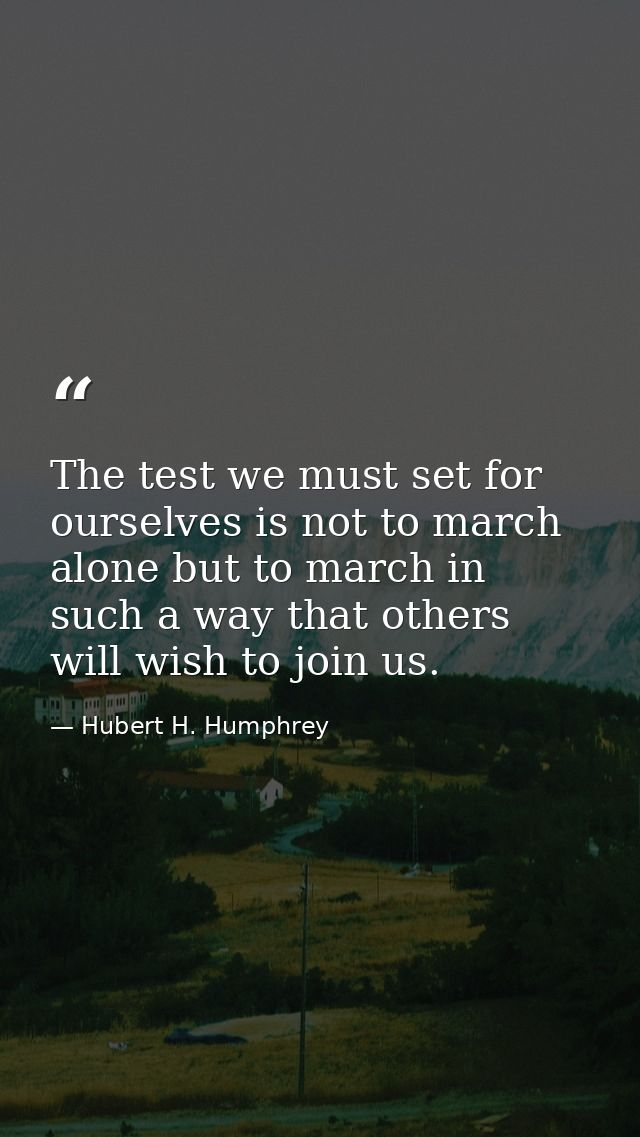 The test we must set for ourselves is not to march alone but to march in such a way that others will wish to join us. — Hubert H. Humphrey
