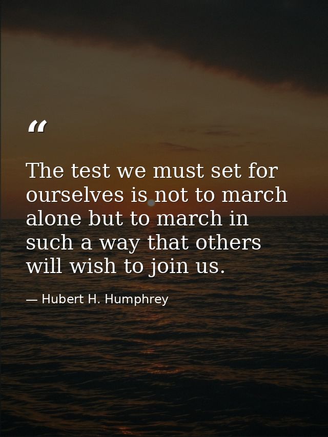 The test we must set for ourselves is not to march alone but to march in such a way that others will wish to join us. — Hubert H. Humphrey