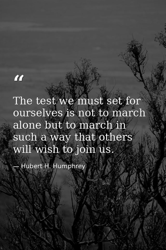 The test we must set for ourselves is not to march alone but to march in such a way that others will wish to join us. — Hubert H. Humphrey